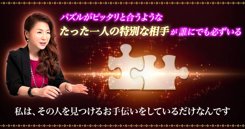 パズルがピッタリと合うような たった一人の特別な相手が誰にでも必ずいる 私は、その人を見つけるお手伝いをしているだけなんです