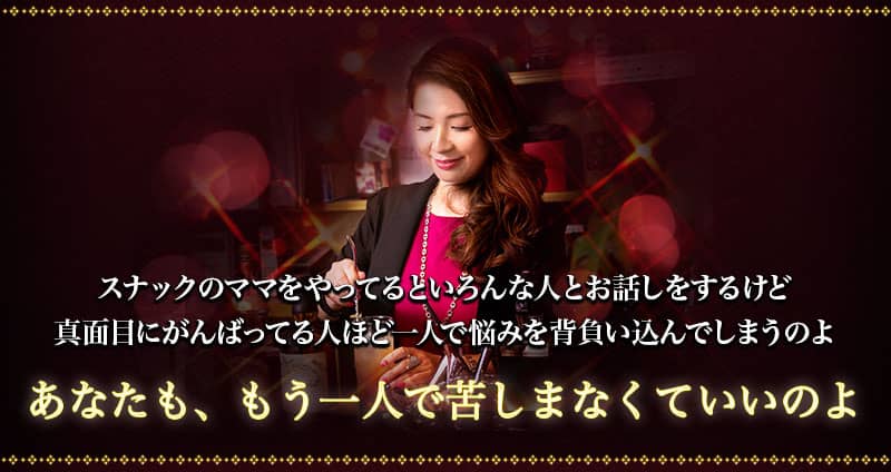 スナックのママをやってると いろんな人とお話しをするけど真面目にがんばってる人ほど一人で悩みを背負いこんでしまうのよ あなたも、もう一人で苦しまなくていいのよ